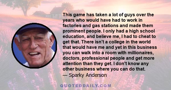 This game has taken a lot of guys over the years who would have had to work in factories and gas stations and made them prominent people. I only had a high school education, and believe me, I had to cheat to get that.