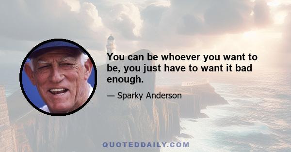 You can be whoever you want to be, you just have to want it bad enough.