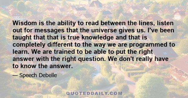 Wisdom is the ability to read between the lines, listen out for messages that the universe gives us. I've been taught that that is true knowledge and that is completely different to the way we are programmed to learn.