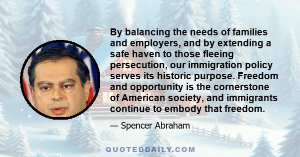 By balancing the needs of families and employers, and by extending a safe haven to those fleeing persecution, our immigration policy serves its historic purpose. Freedom and opportunity is the cornerstone of American