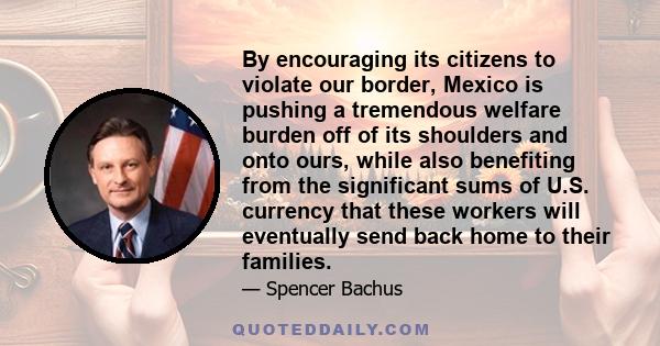 By encouraging its citizens to violate our border, Mexico is pushing a tremendous welfare burden off of its shoulders and onto ours, while also benefiting from the significant sums of U.S. currency that these workers