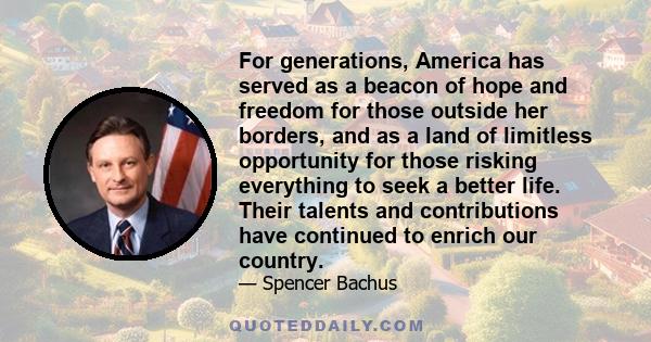 For generations, America has served as a beacon of hope and freedom for those outside her borders, and as a land of limitless opportunity for those risking everything to seek a better life. Their talents and