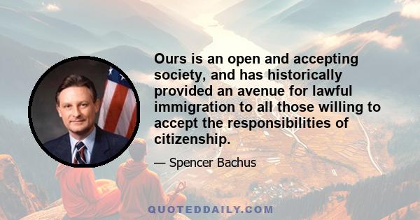 Ours is an open and accepting society, and has historically provided an avenue for lawful immigration to all those willing to accept the responsibilities of citizenship.