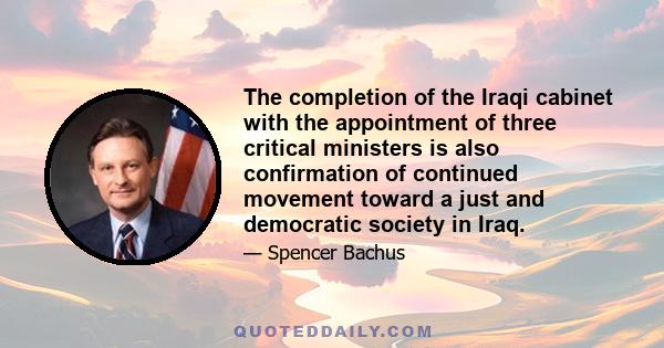 The completion of the Iraqi cabinet with the appointment of three critical ministers is also confirmation of continued movement toward a just and democratic society in Iraq.