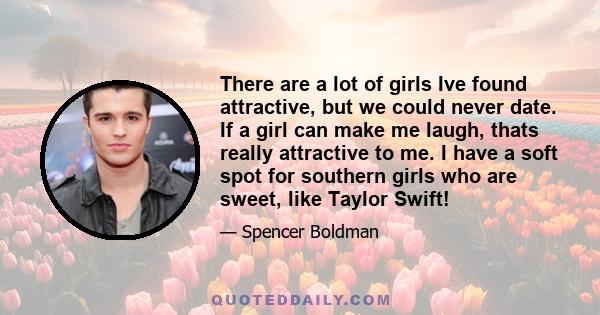 There are a lot of girls Ive found attractive, but we could never date. If a girl can make me laugh, thats really attractive to me. I have a soft spot for southern girls who are sweet, like Taylor Swift!