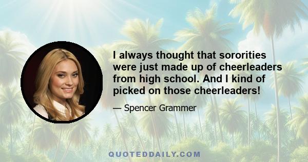 I always thought that sororities were just made up of cheerleaders from high school. And I kind of picked on those cheerleaders!