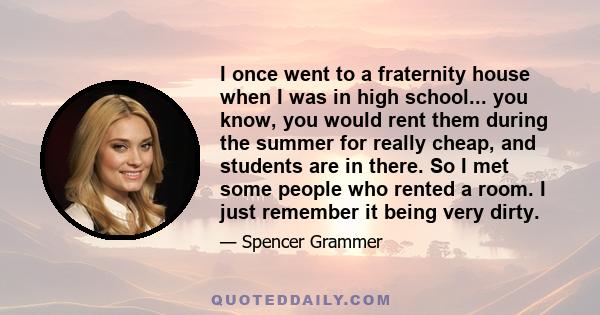 I once went to a fraternity house when I was in high school... you know, you would rent them during the summer for really cheap, and students are in there. So I met some people who rented a room. I just remember it