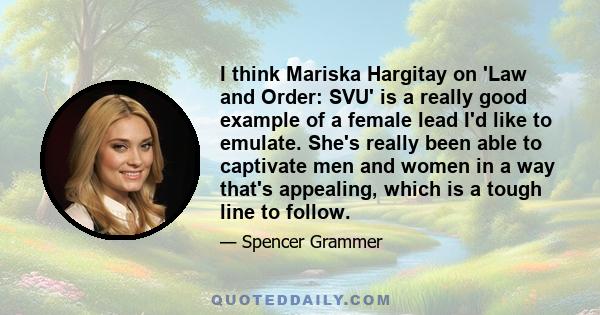 I think Mariska Hargitay on 'Law and Order: SVU' is a really good example of a female lead I'd like to emulate. She's really been able to captivate men and women in a way that's appealing, which is a tough line to