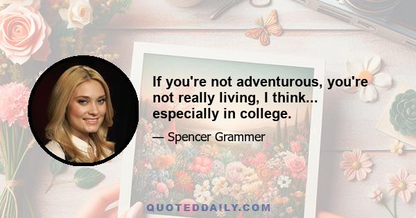 If you're not adventurous, you're not really living, I think... especially in college.