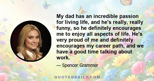 My dad has an incredible passion for living life, and he's really, really funny, so he definitely encourages me to enjoy all aspects of life. He's very proud of me and definitely encourages my career path, and we have a 