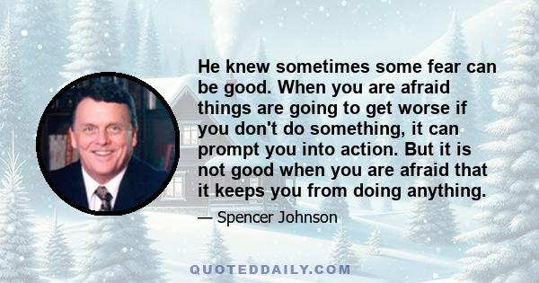 He knew sometimes some fear can be good. When you are afraid things are going to get worse if you don't do something, it can prompt you into action. But it is not good when you are afraid that it keeps you from doing