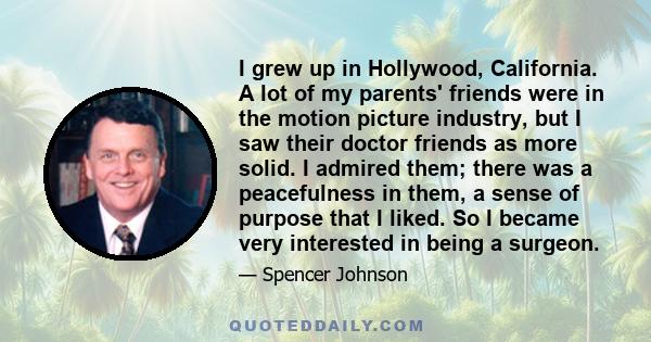 I grew up in Hollywood, California. A lot of my parents' friends were in the motion picture industry, but I saw their doctor friends as more solid. I admired them; there was a peacefulness in them, a sense of purpose