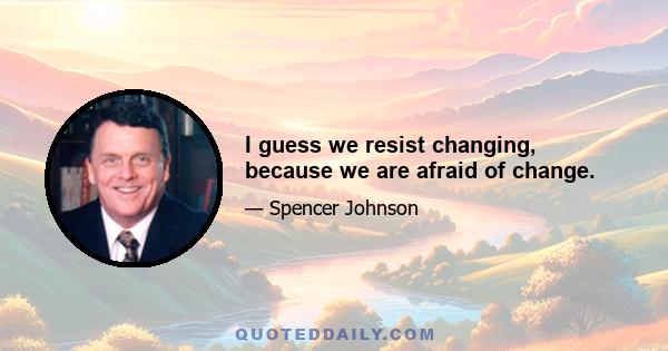 I guess we resist changing, because we are afraid of change.