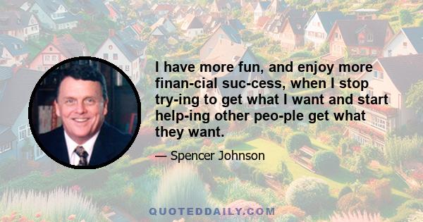 I have more fun, and enjoy more finan­cial suc­cess, when I stop try­ing to get what I want and start help­ing other peo­ple get what they want.