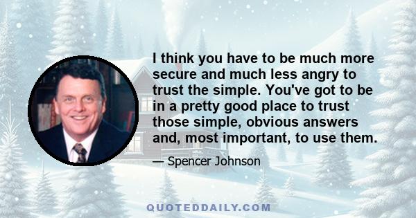 I think you have to be much more secure and much less angry to trust the simple. You've got to be in a pretty good place to trust those simple, obvious answers and, most important, to use them.