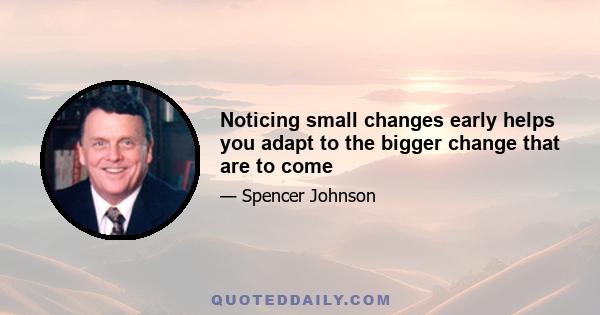 Noticing small changes early helps you adapt to the bigger change that are to come