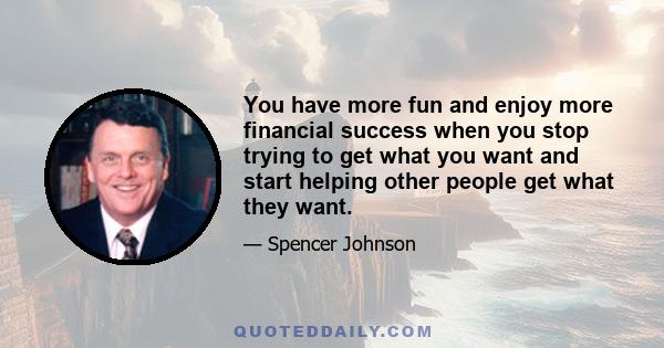 You have more fun and enjoy more financial success when you stop trying to get what you want and start helping other people get what they want.