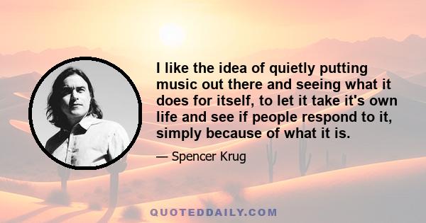 I like the idea of quietly putting music out there and seeing what it does for itself, to let it take it's own life and see if people respond to it, simply because of what it is.