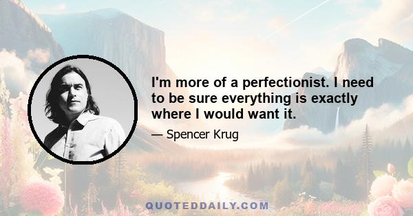 I'm more of a perfectionist. I need to be sure everything is exactly where I would want it.