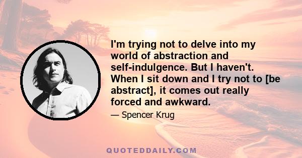 I'm trying not to delve into my world of abstraction and self-indulgence. But I haven't. When I sit down and I try not to [be abstract], it comes out really forced and awkward.