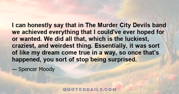 I can honestly say that in The Murder City Devils band we achieved everything that I could've ever hoped for or wanted. We did all that, which is the luckiest, craziest, and weirdest thing. Essentially, it was sort of