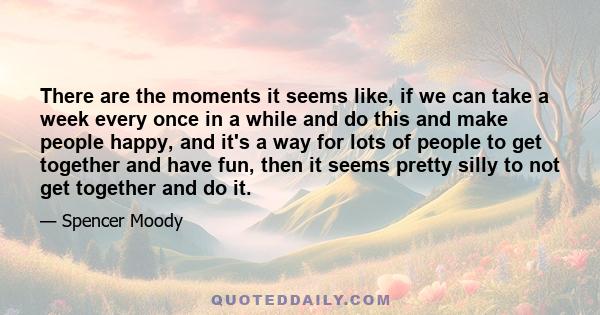 There are the moments it seems like, if we can take a week every once in a while and do this and make people happy, and it's a way for lots of people to get together and have fun, then it seems pretty silly to not get