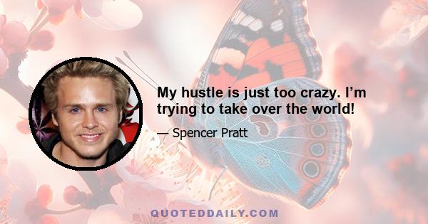 My hustle is just too crazy. I’m trying to take over the world!