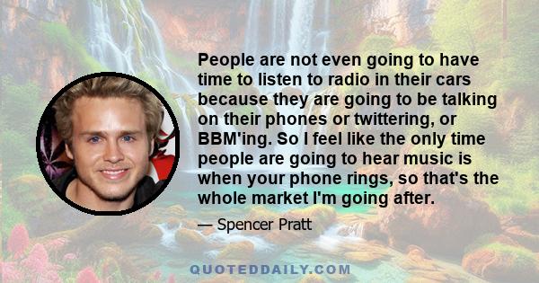 People are not even going to have time to listen to radio in their cars because they are going to be talking on their phones or twittering, or BBM'ing. So I feel like the only time people are going to hear music is when 