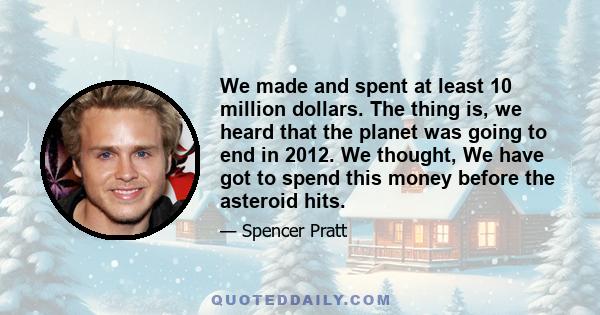 We made and spent at least 10 million dollars. The thing is, we heard that the planet was going to end in 2012. We thought, We have got to spend this money before the asteroid hits.