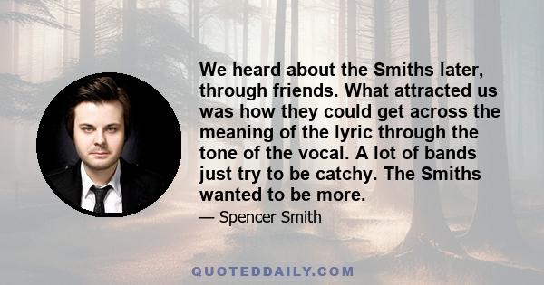 We heard about the Smiths later, through friends. What attracted us was how they could get across the meaning of the lyric through the tone of the vocal. A lot of bands just try to be catchy. The Smiths wanted to be