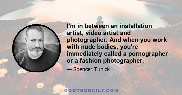 I'm in between an installation artist, video artist and photographer. And when you work with nude bodies, you're immediately called a pornographer or a fashion photographer.