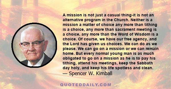 A mission is not just a casual thing-it is not an alternative program in the Church. Neither is a mission a matter of choice any more than tithing is a choice, any more than sacrament meeting is a choice, any more than