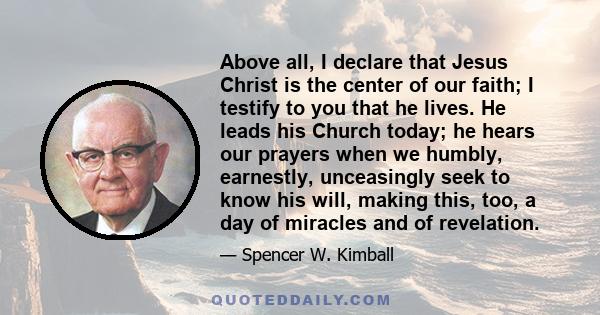 Above all, I declare that Jesus Christ is the center of our faith; I testify to you that he lives. He leads his Church today; he hears our prayers when we humbly, earnestly, unceasingly seek to know his will, making