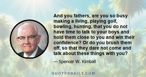 And you fathers, are you so busy making a living, playing golf, bowling, hunting, that you do not have time to talk to your boys and hold them close to you and win their confidence? Or do you brush them off, so that