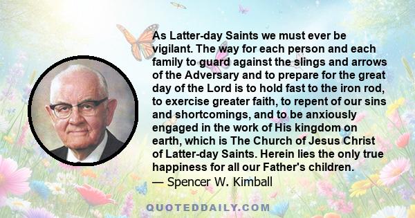 As Latter-day Saints we must ever be vigilant. The way for each person and each family to guard against the slings and arrows of the Adversary and to prepare for the great day of the Lord is to hold fast to the iron