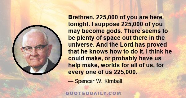 Brethren, 225,000 of you are here tonight. I suppose 225,000 of you may become gods. There seems to be plenty of space out there in the universe. And the Lord has proved that he knows how to do it. I think he could