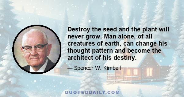 Destroy the seed and the plant will never grow. Man alone, of all creatures of earth, can change his thought pattern and become the architect of his destiny.