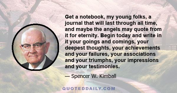 Get a notebook, my young folks, a journal that will last through all time, and maybe the angels may quote from it for eternity. Begin today and write in it your goings and comings, your deepest thoughts, your