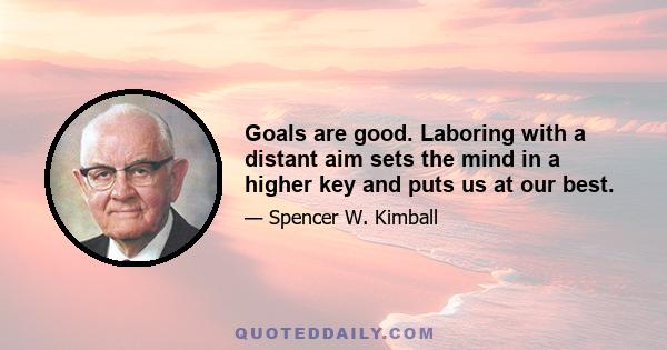 Goals are good. Laboring with a distant aim sets the mind in a higher key and puts us at our best.