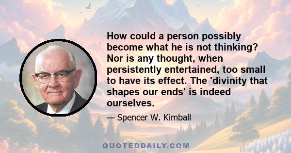 How could a person possibly become what he is not thinking? Nor is any thought, when persistently entertained, too small to have its effect. The 'divinity that shapes our ends' is indeed ourselves.