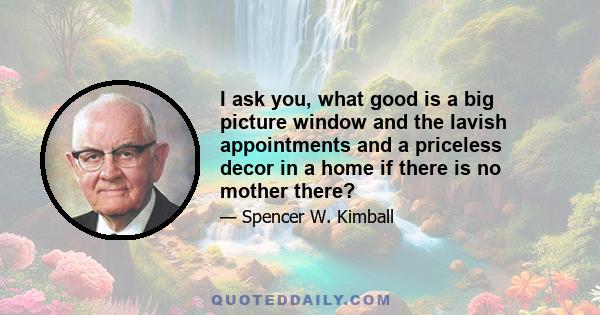 I ask you, what good is a big picture window and the lavish appointments and a priceless decor in a home if there is no mother there?