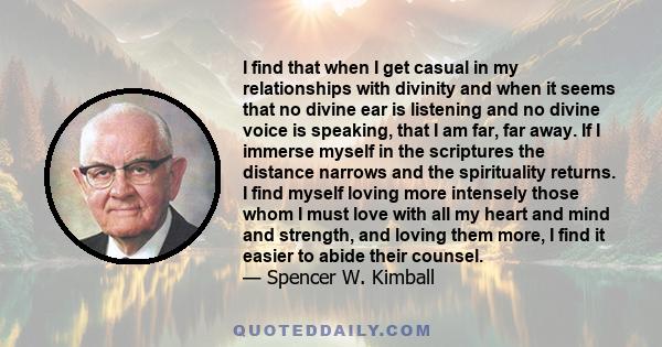 I find that when I get casual in my relationships with divinity and when it seems that no divine ear is listening and no divine voice is speaking, that I am far, far away. If I immerse myself in the scriptures the