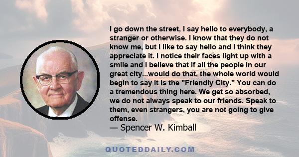 I go down the street, I say hello to everybody, a stranger or otherwise. I know that they do not know me, but I like to say hello and I think they appreciate it. I notice their faces light up with a smile and I believe