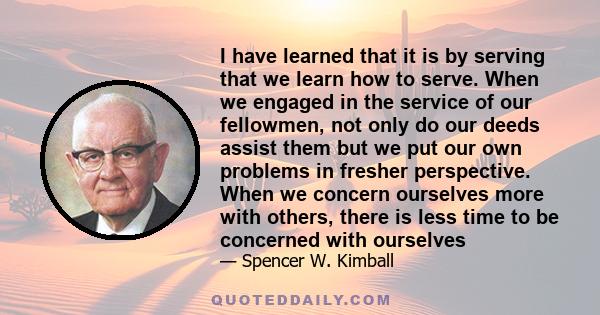 I have learned that it is by serving that we learn how to serve. When we engaged in the service of our fellowmen, not only do our deeds assist them but we put our own problems in fresher perspective. When we concern