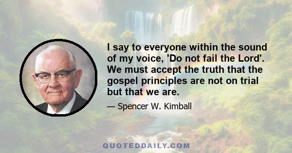 I say to everyone within the sound of my voice, 'Do not fail the Lord'. We must accept the truth that the gospel principles are not on trial but that we are.