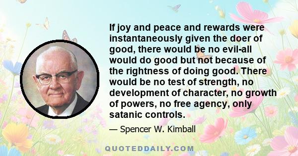 If joy and peace and rewards were instantaneously given the doer of good, there would be no evil-all would do good but not because of the rightness of doing good. There would be no test of strength, no development of