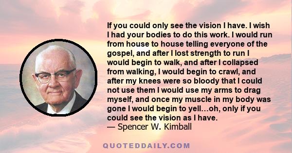 If you could only see the vision I have. I wish I had your bodies to do this work. I would run from house to house telling everyone of the gospel, and after I lost strength to run I would begin to walk, and after I