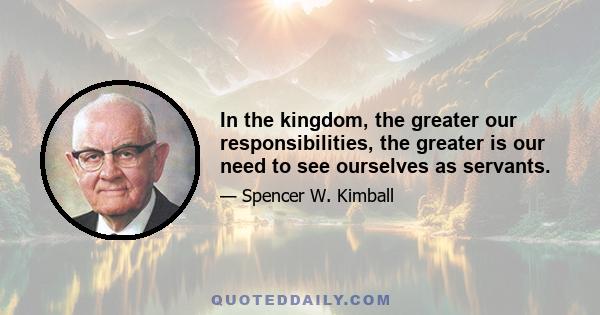 In the kingdom, the greater our responsibilities, the greater is our need to see ourselves as servants.