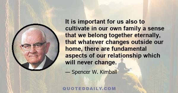 It is important for us also to cultivate in our own family a sense that we belong together eternally, that whatever changes outside our home, there are fundamental aspects of our relationship which will never change.