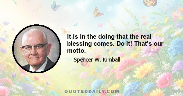 It is in the doing that the real blessing comes. Do it! That's our motto.